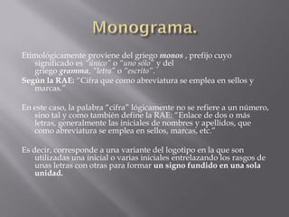 Etimológicamente proviene del griego monos , prefijo cuyo
significado es “único” o “uno sólo” y del
griego gramma, “letra” o “escrito”.
Según la RAE: “Cifra que como abreviatura se emplea en sellos y
marcas.”
En este caso, la palabra “cifra” lógicamente no se refiere a un número,
sino tal y como también define la RAE: “Enlace de dos o más
letras, generalmente las iniciales de nombres y apellidos, que
como abreviatura se emplea en sellos, marcas, etc.”
Es decir, corresponde a una variante del logotipo en la que son
utilizadas una inicial o varias iniciales entrelazando los rasgos de
unas letras con otras para formar un signo fundido en una sola
unidad.
 