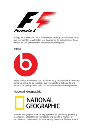 El logo de la Fórmula 1 está formado por una F y unas bandas rojas
que representan la velocidad y el dinamismo de este deporte. Entre
medias se dibuja en número uno en espacio negativo.
Beats
Beats fabrica auriculares con una forma muy reconocible. Esa misma
forma se refleja en su logotipo, que representa la cabeza de una
persona de perfil (círculo rojo) con los cascos de diadema puestos.
National Geographic
National Geographic tiene un logotipo sencillo, pero muy potente y
reconocible. El rectángulo representa una puerta al mundo, al
conocimiento, a la ciencia, la naturaleza y la cultura. El color amarillo
 