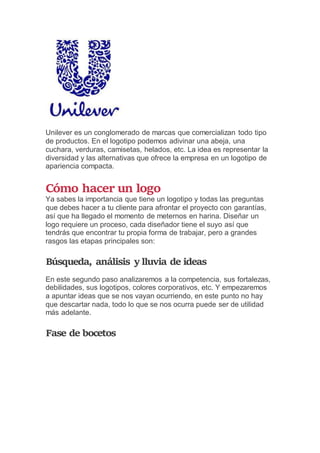Unilever es un conglomerado de marcas que comercializan todo tipo
de productos. En el logotipo podemos adivinar una abeja, una
cuchara, verduras, camisetas, helados, etc. La idea es representar la
diversidad y las alternativas que ofrece la empresa en un logotipo de
apariencia compacta.
Cómo hacer un logo
Ya sabes la importancia que tiene un logotipo y todas las preguntas
que debes hacer a tu cliente para afrontar el proyecto con garantías,
así que ha llegado el momento de meternos en harina. Diseñar un
logo requiere un proceso, cada diseñador tiene el suyo así que
tendrás que encontrar tu propia forma de trabajar, pero a grandes
rasgos las etapas principales son:
Búsqueda, análisis y lluvia de ideas
En este segundo paso analizaremos a la competencia, sus fortalezas,
debilidades, sus logotipos, colores corporativos, etc. Y empezaremos
a apuntar ideas que se nos vayan ocurriendo, en este punto no hay
que descartar nada, todo lo que se nos ocurra puede ser de utilidad
más adelante.
Fase de bocetos
 