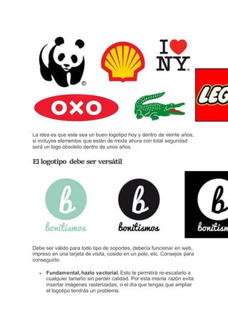 La idea es que este sea un buen logotipo hoy y dentro de veinte años,
si incluyes elementos que están de moda ahora con total seguridad
será un logo obsoleto dentro de unos años.
El logotipo debe ser versátil
Debe ser válido para todo tipo de soportes, debería funcionar en web,
impreso en una tarjeta de visita, cosido en un polo, etc. Consejos para
conseguirlo:
 Fundamental, hazlo vectorial. Esto te permitirá re-escalarlo a
cualquier tamaño sin perder calidad. Por esta misma razón evita
insertar imágenes rasterizadas, o el día que tengas que ampliar
el logotipo tendrás un problema.
 