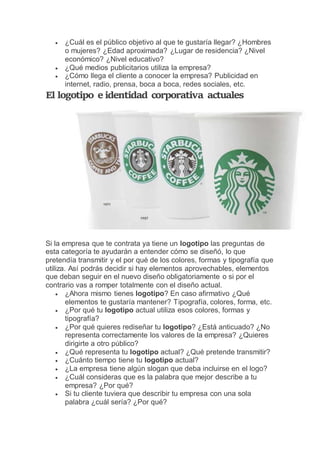 ¿Cuál es el público objetivo al que te gustaría llegar? ¿Hombres
o mujeres? ¿Edad aproximada? ¿Lugar de residencia? ¿Nivel
económico? ¿Nivel educativo?
 ¿Qué medios publicitarios utiliza la empresa?
 ¿Cómo llega el cliente a conocer la empresa? Publicidad en
internet, radio, prensa, boca a boca, redes sociales, etc.
El logotipo e identidad corporativa actuales
Si la empresa que te contrata ya tiene un logotipo las preguntas de
esta categoría te ayudarán a entender cómo se diseñó, lo que
pretendía transmitir y el por qué de los colores, formas y tipografía que
utiliza. Así podrás decidir si hay elementos aprovechables, elementos
que deban seguir en el nuevo diseño obligatoriamente o si por el
contrario vas a romper totalmente con el diseño actual.
 ¿Ahora mismo tienes logotipo? En caso afirmativo ¿Qué
elementos te gustaría mantener? Tipografía, colores, forma, etc.
 ¿Por qué tu logotipo actual utiliza esos colores, formas y
tipografía?
 ¿Por qué quieres rediseñar tu logotipo? ¿Está anticuado? ¿No
representa correctamente los valores de la empresa? ¿Quieres
dirigirte a otro público?
 ¿Qué representa tu logotipo actual? ¿Qué pretende transmitir?
 ¿Cuánto tiempo tiene tu logotipo actual?
 ¿La empresa tiene algún slogan que deba incluirse en el logo?
 ¿Cuál consideras que es la palabra que mejor describe a tu
empresa? ¿Por qué?
 Si tu cliente tuviera que describir tu empresa con una sola
palabra ¿cuál sería? ¿Por qué?
 