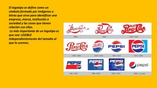 El logotipo se define como un
símbolo formado por imágenes o
letras que sirve para identificar una
empresa, marca, institución o
sociedad y las cosas que tienen
relación con ellas.
Lo más importante de un logotipo es
que sea: LEGIBLE
independientemente del tamaño al
que lo usemos.
 