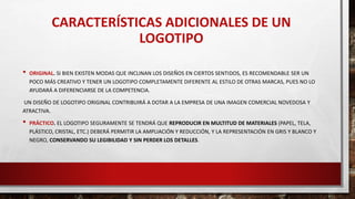 CARACTERÍSTICAS ADICIONALES DE UN
LOGOTIPO
• ORIGINAL. SI BIEN EXISTEN MODAS QUE INCLINAN LOS DISEÑOS EN CIERTOS SENTIDOS, ES RECOMENDABLE SER UN
POCO MÁS CREATIVO Y TENER UN LOGOTIPO COMPLETAMENTE DIFERENTE AL ESTILO DE OTRAS MARCAS, PUES NO LO
AYUDARÁ A DIFERENCIARSE DE LA COMPETENCIA.
UN DISEÑO DE LOGOTIPO ORIGINAL CONTRIBUIRÁ A DOTAR A LA EMPRESA DE UNA IMAGEN COMERCIAL NOVEDOSA Y
ATRACTIVA.
• PRÁCTICO. EL LOGOTIPO SEGURAMENTE SE TENDRÁ QUE REPRODUCIR EN MULTITUD DE MATERIALES (PAPEL, TELA,
PLÁSTICO, CRISTAL, ETC.) DEBERÁ PERMITIR LA AMPLIACIÓN Y REDUCCIÓN, Y LA REPRESENTACIÓN EN GRIS Y BLANCO Y
NEGRO, CONSERVANDO SU LEGIBILIDAD Y SIN PERDER LOS DETALLES.
 