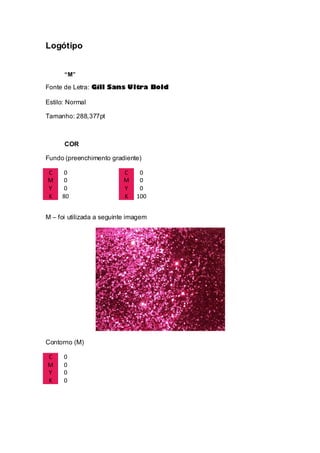 Logótipo
“M”
Fonte de Letra: Gill Sans Ultra Bold
Estilo: Normal
Tamanho: 288,377pt
COR
Fundo (preenchimento gradiente)
C 0 C 0
M 0 M 0
Y 0 Y 0
K 80 K 100
M – foi utilizada a seguinte imagem
Contorno (M)
C 0
M 0
Y 0
K 0
 