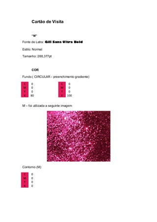 Cartão de Visita
“M”
Fonte de Letra: Gill Sans Ultra Bold
Estilo: Normal
Tamanho: 288,377pt
COR
Fundo ( CIRCULAR - preenchimento gradiente)
C 0 C 0
M 0 M 0
Y 0 Y 0
K 80 K 100
M – foi utilizada a seguinte imagem
Contorno (M)
C 0
M 0
Y 0
K 0
 