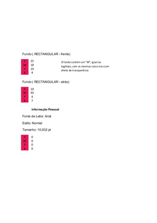Fundo ( RECTANGULAR - frente)
C 25
M 18
Y 19
K 4
Fundo ( RECTANGULAR - atrás)
C 10
M 93
Y 4
K 7
Informação Pessoal
Fonte de Letra: Arial
Estilo: Normal
Tamanho: 10,932 pt
C 0
M 0
Y 0
K 0
O fundo contém um “M”, igual ao
logótipo, com as mesmas cores mas com
efeito de transparência
 