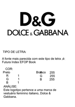 TIPO DE LETRA
A fonte mais parecida com este tipo de letra ,é:
Futura Index EFOP Book
COR:
Preto Branco
R 1
G 1
B 1
R 255
G 255
B 255
ANÁLISE:
Este logotipo pertence a uma marca de
vestuário feminino italiano, Dolce &
Gabbana.
:
 