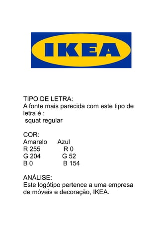 TIPO DE LETRA:
A fonte mais parecida com este tipo de
letra é :
squat regular
COR:
Amarelo Azul
R 255 R 0
G 204 G 52
B 0 B 154
ANÁLISE:
Este logótipo pertence a uma empresa
de móveis e decoração, IKEA.
 