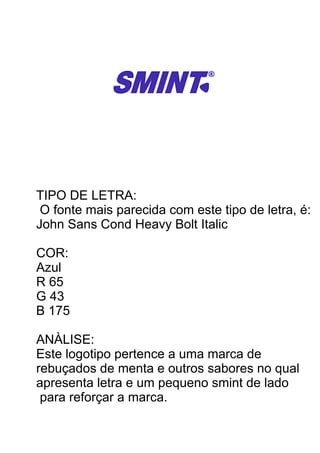 TIPO DE LETRA:
O fonte mais parecida com este tipo de letra, é:
John Sans Cond Heavy Bolt Italic
COR:
Azul
R 65
G 43
B 175
ANÀLISE:
Este logotipo pertence a uma marca de
rebuçados de menta e outros sabores no qual
apresenta letra e um pequeno smint de lado
para reforçar a marca.
 