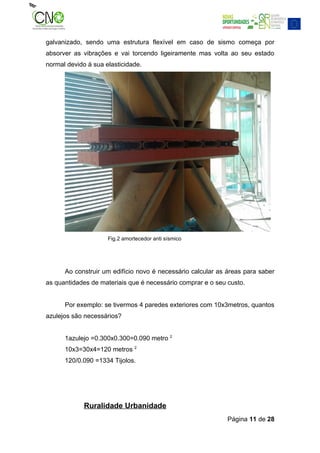 galvanizado, sendo uma estrutura flexível em caso de sismo começa por
absorver as vibrações e vai torcendo ligeiramente mas volta ao seu estado
normal devido á sua elasticidade.




                     Fig.2 amortecedor anti sísmico




      Ao construir um edifício novo é necessário calcular as áreas para saber
as quantidades de materiais que é necessário comprar e o seu custo.


      Por exemplo: se tivermos 4 paredes exteriores com 10x3metros, quantos
azulejos são necessários?


      1azulejo =0.300x0.300=0.090 metro 2
      10x3=30x4=120 metros 2
      120/0.090 =1334 Tijolos.




             Ruralidade Urbanidade
                                                             Página 11 de 28
 