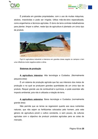 É praticada em grandes propriedades, com o uso de muitas máquinas,
adubos, insecticidas e pode ser irrigada. Utiliza mão-de-obra especializada,
como engenheiros e técnicos agrícolas. O dono da terra contrata trabalhadores
para plantar, limpar e colher, neste tipo de agricultura é plantado um único tipo
de produto.




       Fig.8 A agricultura industrial e intensiva em grandes áreas esgota os campos e tem
uma influência muito negativa sobre o clima.


       Sistemas de produção


       A agricultura intensiva: Alta tecnologia e Cuidados. (Normalmente
pequena área)
       É um sistema de produção agrícola que faz uso intensivo dos meios de
produção e na qual se produzem grandes quantidades de um único tipo de
produto. Requer grande uso de combustível e químicos, e pode acarretar alto
impacto ambiental, pois não é utilizada a rotação de terra.


       A agricultura extensiva: Baixa tecnologia e Cuidados (normalmente
grande área)
       Não permite que as terras se regenerem quanto aos seus nutrientes
naturais, que não sejam os fertilizantes colocados pelo homem, pois este
género de agricultura prevê o cultivo constante, e sem pousio, de culturas
agrícolas com o objectivo de produzir produtos agrícolas para as cotas de
mercado.



                                                                      Página 13 de 28
 