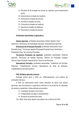  Pecuária de lã (criação de ovinos ou caprinos para fornecimento
                de lã)
              Eqüinocultura (criação de cavalos)
              Suinicultura (criação de porcos)
              Avicultura (criação de aves)
              Cunicultura (criação de coelhos)
              Apicultura (criação de abelhas)
              Piscicultura (criação de peixes)


      Profissões Associadas á agricultura


      Gestor Agrícola, profissões associadas: Gestor Agrário, Eng.º
Agrónomo, Director(a) de Exploração Agrícola, Empresário(a) Agrícola.
      Director(a) de Produção Florestal, profissões associadas: Eng.º
Florestal; Eng.º Técnico(a) Agrário-Produção Florestal; Eng.º Hortícola e
Paisagista; Eng.º de recursos Florestais.
      Técnico(a) Produção de Agrícola, profissões associadas: Feitor(a)
Agrícola, Técnico(a) de Gestão Agrícola, Técnico de Produção Vegetal,
Técnico Agro-Florestal, Agente Rural, Técnico de Pecuária.
      Operador(a) Pecuário: profissões associadas: Tratador(a) de Animais,
Pastor(a),     Trabalhador(a)   Avícola,   Operador(a)   de   Sala     de   Ordenha,
Trabalhador(a) de Equinocultura


      PAC (Politica agrícola comum)
      Portugal entrou para a CEE em 1986,adoptando uma política de
produção intensiva.
      A PAC foi responsável pelos níveis elevados de apoio aos preços
agrícolas, que favoreceram a agricultura intensiva e ao aumento da utilização
de adubos e pesticidas. Estas práticas provocaram:
              A poluição da água e dos solos.
              A degradação de alguns ecossistemas.
              Aumento da erosão dos solos
       Em 1992, trinta anos depois concretizou-se a reforma da PAC.


                                                                     Página 15 de 28
 