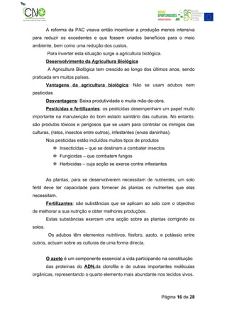 A reforma da PAC visava então incentivar a produção menos intensiva
para reduzir os excedentes e que fossem criados benefícios para o meio
ambiente, bem como uma redução dos custos.
         Para inverter esta situação surge a agricultura biológica.
         Desenvolvimento da Agricultura Biológica
         A Agricultura Biológica tem crescido ao longo dos últimos anos, sendo
praticada em muitos países.
         Vantagens da agricultura biológica: Não se usam adubos nem
pesticidas
         Desvantagens: Baixa produtividade e muita mão-de-obra.
         Pesticidas e fertilizantes: os pesticidas desempenham um papel muito
importante na manutenção do bom estado sanitário das culturas. No entanto,
são produtos tóxicos e perigosos que se usam para controlar os inimigos das
culturas, (ratos, insectos entre outros), infestantes (ervas daninhas).
         Nos pesticidas estão incluídos muitos tipos de produtos
              Insecticidas – que se destinam a combater insectos
              Fungicidas – que combatem fungos
              Herbicidas – cuja acção se exerce contra infestantes


         As plantas, para se desenvolverem necessitam de nutrientes, um solo
fértil deve ter capacidade para fornecer às plantas os nutrientes que elas
necessitam.
         Fertilizantes: são substâncias que se aplicam ao solo com o objectivo
de melhorar a sua nutrição e obter melhores produções.
         Estas substâncias exercem uma acção sobre as plantas corrigindo os
solos.
          Os adubos têm elementos nutritivos, fósforo, azoto, e potássio entre
outros, actuam sobre as culturas de uma forma directa.


         O azoto é um componente essencial a vida participando na constituição
         das proteínas do ADN,da clorofila e de outras importantes moléculas
orgânicas, representando o quarto elemento mais abundante nos tecidos vivos.



                                                                   Página 16 de 28
 