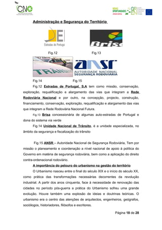 Administração e Segurança do Território




                   Fig.12                            Fig.13




       Fig.14                       Fig.15
       Fig.12 Estradas de Portugal, S.A tem como missão, conservação,
exploração, requalificação e alargamento das vias que integram a Rede
Rodoviária Nacional e por outro, na concepção, projecto, construção,
financiamento, conservação, exploração, requalificação e alargamento das vias
que integram a Rede Rodoviária Nacional Futura.
       Fig.13   Brisa concessionária de algumas auto-estradas de Portugal e
dona do sistema via verde
       Fig.14 Unidade Nacional de Trânsito, é a unidade especializada, no
âmbito da segurança e fiscalização do trânsito


       Fig.15 ANSR – Autoridade Nacional de Segurança Rodoviária, Tem por
missão o planeamento e coordenação a nível nacional de apoio à política do
Governo em matéria de segurança rodoviária, bem como a aplicação do direito
contra-ordenacional rodoviário.
       A importância do pelouro do urbanismo na gestão do território
       O Urbanismo nasceu entre o final do século XIX e o início do século XX,
como prática das transformações necessárias decorrentes da revolução
industrial. A partir dos anos cinquenta, face à necessidade de renovação das
cidades no período pós-guerra a prática do Urbanismo sofreu uma grande
evolução. Houve também uma explosão de ideias e doutrinas teóricas. O
urbanismo era o centro das atenções de arquitectos, engenheiros, geógrafos,
sociólogos, historiadores, filósofos e escritores.

                                                              Página 18 de 28
 