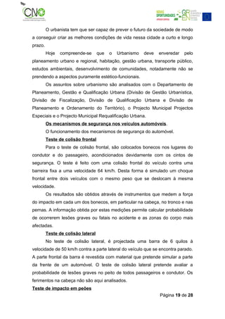 O urbanista tem que ser capaz de prever o futuro da sociedade de modo
a conseguir criar as melhores condições de vida nessa cidade a curto e longo
prazo.
         Hoje   compreende-se       que   o   Urbanismo   deve   enveredar   pelo
planeamento urbano e regional, habitação, gestão urbana, transporte público,
estudos ambientais, desenvolvimento de comunidades, notadamente não se
prendendo a aspectos puramente estético-funcionais.
         Os assuntos sobre urbanismo são analisados com o Departamento de
Planeamento, Gestão e Qualificação Urbana (Divisão de Gestão Urbanística,
Divisão de Fiscalização, Divisão de Qualificação Urbana e Divisão de
Planeamento e Ordenamento do Território), o Projecto Municipal Projectos
Especiais e o Projecto Municipal Requalificação Urbana.
         Os mecanismos de segurança nos veículos automóveis.
         O funcionamento dos mecanismos de segurança do automóvel.
         Teste de colisão frontal
         Para o teste de colisão frontal, são colocados bonecos nos lugares do
condutor e do passageiro, acondicionados devidamente com os cintos de
segurança. O teste é feito com uma colisão frontal do veículo contra uma
barreira fixa a uma velocidade 64 km/h. Desta forma é simulado um choque
frontal entre dois veículos com o mesmo peso que se deslocam à mesma
velocidade.
         Os resultados são obtidos através de instrumentos que medem a força
do impacto em cada um dos bonecos, em particular na cabeça, no tronco e nas
pernas. A informação obtida por estas medições permite calcular probabilidade
de ocorrerem lesões graves ou fatais no acidente e as zonas do corpo mais
afectadas.
         Teste de colisão lateral
         No teste de colisão lateral, é projectada uma barra de 6 quilos à
velocidade de 50 km/h contra a parte lateral do veículo que se encontra parado.
A parte frontal da barra é revestida com material que pretende simular a parte
da frente de um automóvel. O teste de colisão lateral pretende avaliar a
probabilidade de lesões graves no peito de todos passageiros e condutor. Os
ferimentos na cabeça não são aqui analisados.
Teste de impacto em peões
                                                                 Página 19 de 28
 