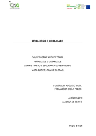 URBANISMO E MOBILIDADE




      CONSTRUÇÃO E ARQUITECTURA

       RURALIDADE E URBANIDADE

ADMINISTRAÇAO E SEGURANÇA DO TERRITORIO

      MOBILIDADES LOCAIS E GLOBAIS




                         FORMANDO: AUGUSTO MOTA
                          FORMADORA CARLA PEDRO



                                      ANO 2009/2010
                                 ALVERCA 08-02-2010




                                       Página 2 de 28
 