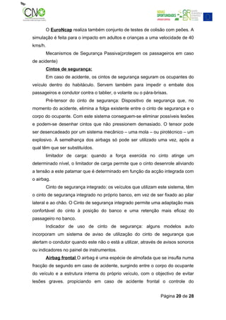 O EuroNcap realiza também conjunto de testes de colisão com peões. A
simulação é feita para o impacto em adultos e crianças a uma velocidade de 40
kms/h.
         Mecanismos de Segurança Passiva(protegem os passageiros em caso
de acidente)
         Cintos de segurança:
         Em caso de acidente, os cintos de segurança seguram os ocupantes do
veículo dentro do habitáculo. Servem também para impedir o embate dos
passageiros e condutor contra o tablier, o volante ou o pára-brisas.
         Pré-tensor do cinto de segurança: Dispositivo de segurança que, no
momento do acidente, elimina a folga existente entre o cinto de segurança e o
corpo do ocupante. Com este sistema conseguem-se eliminar possíveis lesões
e podem-se desenhar cintos que não pressionem demasiado. O tensor pode
ser desencadeado por um sistema mecânico – uma mola – ou pirotécnico – um
explosivo. À semelhança dos airbags só pode ser utilizado uma vez, após a
qual têm que ser substituídos.
         limitador de carga: quando a força exercida no cinto atinge um
determinado nível, o limitador de carga permite que o cinto desenrole aliviando
a tensão a este patamar que é determinado em função da acção integrada com
o airbag.
         Cinto de segurança integrado: os veículos que utilizam este sistema, têm
o cinto de segurança integrado no próprio banco, em vez de ser fixado ao pilar
lateral e ao chão. O Cinto de segurança integrado permite uma adaptação mais
confortável do cinto à posição do banco e uma retenção mais eficaz do
passageiro no banco.
         Indicador de uso de cinto de segurança: alguns modelos auto
incorporam um sistema de aviso de utilização do cinto de segurança que
alertam o condutor quando este não o está a utilizar, através de avisos sonoros
ou indicadores no painel de instrumentos.
         Airbag frontal O airbag é uma espécie de almofada que se insufla numa
fracção de segundo em caso de acidente, surgindo entre o corpo do ocupante
do veículo e a estrutura interna do próprio veículo, com o objectivo de evitar
lesões graves. propiciando em caso de acidente frontal o controle do


                                                                Página 20 de 28
 