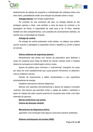 deslocamento da cabeça do ocupante e a distribuição dos esforços sobre uma
área maior, possibilitando então uma redução da pressão sobre o corpo.
      Airbags laterais com função suplementar:
      Ao contrário do que acontecia até aqui, os airbags laterais já não
protegem apenas o tórax, mas também a zona da bacia do condutor e do
passageiro da frente. A capacidade de cada saco é de 15 litros, estando
dividido em dois compartimentos, com pressões de accionamento distintas, de
acordo com a intensidade do impacto.
      Airbags de cortina
      Os airbags de cortina pretendem evitar lesões, na cabeça, que podem
ocorrer quando o passageiro é projectado contra o tejadilho ou contra a lateral
do veículo.


      Outros sistemas de segurança passiva
      Revestimento das portas com blocos de poliuretano para deslocar o
corpo do ocupante para longe da lateral do veículo visando evitar o impacto
directo da carroçaria em deformação contra o corpo.
      Apoios de joelhos para minimizar o “submarining” (mergulho do corpo
por baixo do cinto subabdominal) que causa gravem ferimentos no abdómen,
coluna vertebral e pernas.
      Painéis de instrumentos e tablier arredondados e com superfícies
amortecedoras de energia.
      Espelhos retrovisores internos colapsíveis.
      Bancos com assentos anti-submarining e apoios de cabeça e encostos
«activos» dos bancos que permitem evitar o «golpe de coelho», mantendo o
apoio de cabeça tão perto quanto possível do ocupante para evitar uma hiper
extensão do pescoço.
      Barras protectoras nas portas.
      Coluna de direcção retráctil.


      Mecanismos de Segurança Activa:
      (garantem uma condução mais segura e procuram prevenir acidentes)


      Sistema anti-bloqueio de travões (ABS)
                                                              Página 21 de 28
 