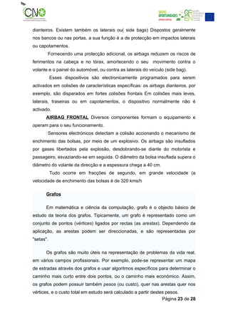 dianteiros. Existem também os laterais ou( side bags) Dispostos geralmente
nos bancos ou nas portas, a sua função é a de protecção em impactos laterais
ou capotamentos.
       Fornecendo uma protecção adicional, os airbags reduzem os riscos de
ferimentos na cabeça e no tórax, amortecendo o seu movimento contra o
volante e o painel do automóvel, ou contra as laterais do veículo (side bag).
           Esses dispositivos são electronicamente programados para serem
activados em colisões de características específicas: os airbags dianteiros, por
exemplo, são disparados em fortes colisões frontais Em colisões mais leves,
laterais, traseiras ou em capotamentos, o dispositivo normalmente não é
activado.
      AIRBAG FRONTAL Diversos componentes formam o equipamento e
operam para o seu funcionamento.
       Sensores electrónicos detectam a colisão accionando o mecanismo de
enchimento das bolsas, por meio de um explosivo. Os airbags são insuflados
por gases libertados pela explosão, desdobrando-se diante do motorista e
passageiro, esvaziando-se em seguida. O diâmetro da bolsa insuflada supera o
diâmetro do volante da direcção e a espessura chega a 40 cm.
           Tudo ocorre em fracções de segundo, em grande velocidade (a
velocidade de enchimento das bolsas é de 320 kms/h

      Grafos

      Em matemática e ciência da computação, grafo é o objecto básico de
estudo da teoria dos grafos. Tipicamente, um grafo é representado como um
conjunto de pontos (vértices) ligados por rectas (as arestas). Dependendo da
aplicação, as arestas podem ser direccionadas, e são representadas por
"setas".

      Os grafos são muito úteis na representação de problemas da vida real,
em vários campos profissionais. Por exemplo, pode-se representar um mapa
de estradas através dos grafos e usar algoritmos específicos para determinar o
caminho mais curto entre dois pontos, ou o caminho mais económico. Assim,
os grafos podem possuir também pesos (ou custo), quer nas arestas quer nos
vértices, e o custo total em estudo será calculado a partir destes pesos.
                                                                 Página 23 de 28
 