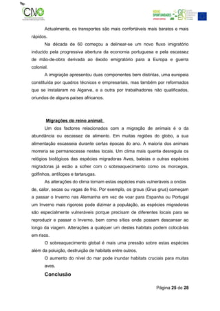 Actualmente, os transportes são mais confortáveis mais baratos e mais
rápidos.
       Na década de 60 começou a delinear-se um novo fluxo imigratório
induzido pela progressiva abertura da economia portuguesa e pela escassez
de mão-de-obra derivada ao êxodo emigratório para a Europa e guerra
colonial.
       A imigração apresentou duas componentes bem distintas, uma europeia
constituída por quadros técnicos e empresariais, mas também por reformados
que se instalaram no Algarve, e a outra por trabalhadores não qualificados,
oriundos de alguns países africanos.




       Migrações do reino animal:
       Um dos factores relacionados com a migração de animais é o da
abundância ou escassez de alimento. Em muitas regiões do globo, a sua
alimentação escasseia durante certas épocas do ano. A maioria dos animais
morreria se permanecesse nestes locais. Um clima mais quente desregula os
relógios biológicos das espécies migradoras Aves, baleias e outras espécies
migradoras já estão a sofrer com o sobreaquecimento como os morcegos,
golfinhos, antílopes e tartarugas.
       As alterações do clima tornam estas espécies mais vulneráveis a ondas
de, calor, secas ou vagas de frio. Por exemplo, os grous (Grus grus) começam
a passar o Inverno nas Alemanha em vez de voar para Espanha ou Portugal
um Inverno mais rigoroso pode dizimar a população, as espécies migradoras
são especialmente vulneráveis porque precisam de diferentes locais para se
reproduzir e passar o Inverno, bem como sítios onde possam descansar ao
longo da viagem. Alterações a qualquer um destes habitats podem colocá-las
em risco.
       O sobreaquecimento global é mais uma pressão sobre estas espécies
além da poluição, destruição de habitats entre outros.
       O aumento do nível do mar pode inundar habitats cruciais para muitas
       aves.
       Conclusão

                                                             Página 25 de 28
 