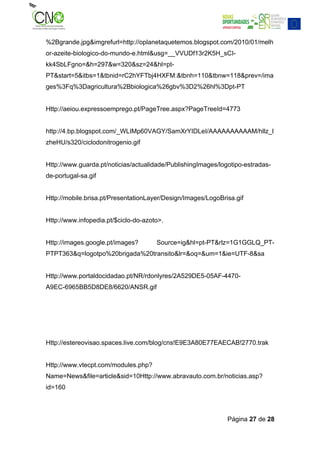 %2Bgrande.jpg&imgrefurl=http://oplanetaquetemos.blogspot.com/2010/01/melh
or-azeite-biologico-do-mundo-e.html&usg=__VVUDf13r2K5H_sCI-
kk4SbLFgno=&h=297&w=320&sz=24&hl=pt-
PT&start=5&itbs=1&tbnid=rC2hYFTbj4HXFM:&tbnh=110&tbnw=118&prev=/ima
ges%3Fq%3Dagricultura%2Bbiologica%26gbv%3D2%26hl%3Dpt-PT


Http://aeiou.expressoemprego.pt/PageTree.aspx?PageTreeId=4773


http://4.bp.blogspot.com/_WLIMp60VAGY/SamXrYIDLeI/AAAAAAAAAAM/hllz_l
zheHU/s320/ciclodonitrogenio.gif


Http://www.guarda.pt/noticias/actualidade/PublishingImages/logotipo-estradas-
de-portugal-sa.gif


Http://mobile.brisa.pt/PresentationLayer/Design/Images/LogoBrisa.gif


Http://www.infopedia.pt/$ciclo-do-azoto>.


Http://images.google.pt/images?       Source=ig&hl=pt-PT&rlz=1G1GGLQ_PT-
PTPT363&q=logotpo%20brigada%20transito&lr=&oq=&um=1&ie=UTF-8&sa


Http://www.portaldocidadao.pt/NR/rdonlyres/2A529DE5-05AF-4470-
A9EC-6965BB5D8DE8/6620/ANSR.gif




Http://estereovisao.spaces.live.com/blog/cns!E9E3A80E77EAECAB!2770.trak


Http://www.vtecpt.com/modules.php?
Name=News&file=article&sid=10Http://www.abravauto.com.br/noticias.asp?
id=160



                                                              Página 27 de 28
 