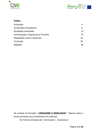 Índice
Introdução·                                                                  4
Construção e Arquitectura                                                   5
Ruralidade Urbanidade                                                       12
Administração e Segurança do Território                                     18
Mobilidades Locais e Regionais                                              24
Conclusão                                                                   26
Netgrafia                                                                   26




Na unidade de formação ” URBANISMO E MOBILIDADE ” falamos sobre 4
temas principais que se subdividem em subtemas.
      Os 4 temas principais são:” Construção e Arquitectura” ;


                                                                 Página 3 de 28
 