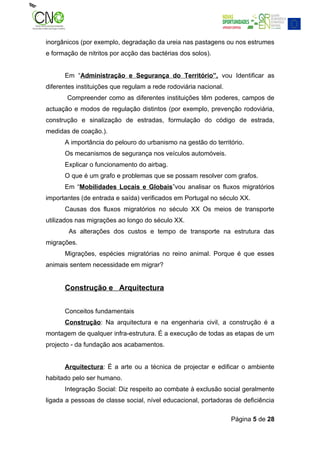 inorgânicos (por exemplo, degradação da ureia nas pastagens ou nos estrumes
e formação de nitritos por acção das bactérias dos solos).


      Em “Administração e Segurança do Território”, vou Identificar as
diferentes instituições que regulam a rede rodoviária nacional.
       Compreender como as diferentes instituições têm poderes, campos de
actuação e modos de regulação distintos (por exemplo, prevenção rodoviária,
construção e sinalização de estradas, formulação do código de estrada,
medidas de coação.).
      A importância do pelouro do urbanismo na gestão do território.
      Os mecanismos de segurança nos veículos automóveis.
      Explicar o funcionamento do airbag.
      O que é um grafo e problemas que se possam resolver com grafos.
      Em “Mobilidades Locais e Globais”vou analisar os fluxos migratórios
importantes (de entrada e saída) verificados em Portugal no século XX.
      Causas dos fluxos migratórios no século XX Os meios de transporte
utilizados nas migrações ao longo do século XX.
        As alterações dos custos e tempo de transporte na estrutura das
migrações.
      Migrações, espécies migratórias no reino animal. Porque é que esses
animais sentem necessidade em migrar?


      Construção e Arquitectura


      Conceitos fundamentais
      Construção: Na arquitectura e na engenharia civil, a construção é a
montagem de qualquer infra-estrutura. É a execução de todas as etapas de um
projecto - da fundação aos acabamentos.


      Arquitectura: É a arte ou a técnica de projectar e edificar o ambiente
habitado pelo ser humano.
      Integração Social: Diz respeito ao combate à exclusão social geralmente
ligada a pessoas de classe social, nível educacional, portadoras de deficiência

                                                                  Página 5 de 28
 