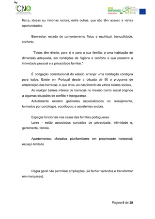 física, idosas ou minorias raciais, entre outras, que não têm acesso a várias
oportunidades.


      Bem-estar: estado de contentamento físico e espiritual; tranquilidade,
conforto.


       “Todos têm direito, para si e para a sua família, a uma habitação de
dimensão adequada, em condições de higiene e conforto e que preserve a
intimidade pessoal e a privacidade familiar."


      É obrigação constitucional do estado arranjar uma habitação condigna
para todos. Existe em Portugal desde a década de 90 o programa de
erradicação das barracas, o que levou ao nascimento de vários bairros sociais.
      Ao realojar bairros inteiros de barracas no mesmo bairro social originou
a algumas situações de conflito e insegurança.
      Actualmente      existem   gabinetes      especializados   no    realojamento,
formados por psicólogos, sociólogos, e assistentes sociais.


      Espaços funcionais nas casas das famílias portuguesas:
      Lares - estão associados conceitos de privacidade, intimidade e,
geralmente, família.


      Apartamentos; Moradias plurifamiliares em propriedade horizontal;
espaço limitado




      Regra geral não permitem ampliações (só fechar varandas e transformar
em marquises).




                                                                      Página 6 de 28
 