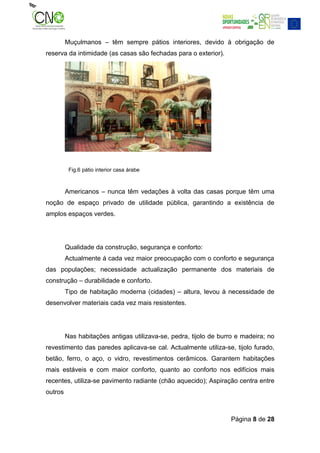 Muçulmanos – têm sempre pátios interiores, devido à obrigação de
reserva da intimidade (as casas são fechadas para o exterior).




          Fig.6 pátio interior casa árabe



         Americanos – nunca têm vedações à volta das casas porque têm uma
noção de espaço privado de utilidade pública, garantindo a existência de
amplos espaços verdes.




         Qualidade da construção, segurança e conforto:
         Actualmente á cada vez maior preocupação com o conforto e segurança
das populações; necessidade actualização permanente dos materiais de
construção – durabilidade e conforto.
         Tipo de habitação moderna (cidades) – altura, levou à necessidade de
desenvolver materiais cada vez mais resistentes.




         Nas habitações antigas utilizava-se, pedra, tijolo de burro e madeira; no
revestimento das paredes aplicava-se cal. Actualmente utiliza-se, tijolo furado,
betão, ferro, o aço, o vidro, revestimentos cerâmicos. Garantem habitações
mais estáveis e com maior conforto, quanto ao conforto nos edifícios mais
recentes, utiliza-se pavimento radiante (chão aquecido); Aspiração centra entre
outros



                                                                  Página 8 de 28
 