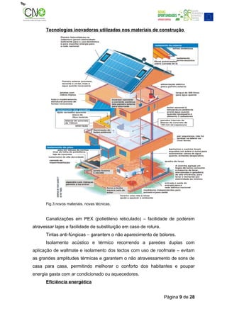 Tecnologias inovadoras utilizadas nos materiais de construção




      Fig.3 novos materiais, novas técnicas.


      Canalizações em PEX (polietileno reticulado) – facilidade de poderem
atravessar lajes e facilidade de substituição em caso de rotura.
      Tintas anti-fúngicas – garantem o não aparecimento de bolores.
      Isolamento acústico e térmico recorrendo a paredes duplas com
aplicação de wallmate e isolamento dos tectos com uso de roofmate – evitam
as grandes amplitudes térmicas e garantem o não atravessamento de sons de
casa para casa, permitindo melhorar o conforto dos habitantes e poupar
energia gasta com ar condicionado ou aquecedores.
      Eficiência energética


                                                                   Página 9 de 28
 