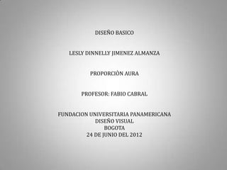 DISEÑO BASICO


   LESLY DINNELLY JIMENEZ ALMANZA


          PROPORCIÒN AURA


       PROFESOR: FABIO CABRAL


FUNDACION UNIVERSITARIA PANAMERICANA
            DISEÑO VISUAL
                BOGOTA
         24 DE JUNIO DEL 2012
 