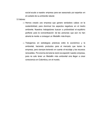 social acuda a nuestra empresa para ser asesorado por expertos en
el cuidado de su ambiente natural.
5.Valores:
 Hemos creado una empresa que genere verdadera cultura en la
sostenibilidad, para disminuir los aspectos negativos en el medio
ambiente. Nuestros trabajadores buscan a profundidad el equilibrio
perfecto para la concientización de las personas que aún no han
abierto la mente a conseguir un Medellín más limpio.
 Trabajamos en estrategias prácticas entre lo económico y lo
ambiental, haciendo productos para el mercado que lucren la
empresa, pero siempre teniendo en cuenta el reciclaje y los recursos
renovables. Por encima de toda la visión es expandir nuestra empresa,
para no solo tener un Medellín más ambiental sino llegar a crear
consciencia en Colombia y en el mundo.
 