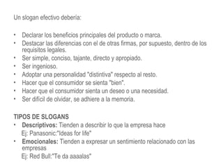 Un slogan efectivo debería:
• Declarar los beneficios principales del producto o marca.
• Destacar las diferencias con el de otras firmas, por supuesto, dentro de los
requisitos legales.
• Ser simple, conciso, tajante, directo y apropiado.
• Ser ingenioso.
• Adoptar una personalidad "distintiva" respecto al resto.
• Hacer que el consumidor se sienta "bien".
• Hacer que el consumidor sienta un deseo o una necesidad.
• Ser difícil de olvidar, se adhiere a la memoria.
TIPOS DE SLOGANS
• Descriptivos: Tienden a describir lo que la empresa hace
Ej: Panasonic:"Ideas for life"
• Emocionales: Tienden a expresar un sentimiento relacionado con las
empresas
Ej: Red Bull:"Te da aaaalas"
 