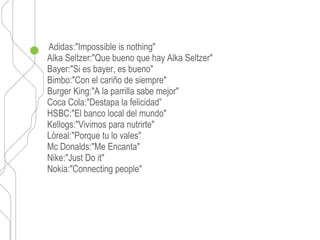 Adidas:"Impossible is nothing"
Alka Seltzer:"Que bueno que hay Alka Seltzer"
Bayer:"Si es bayer, es bueno"
Bimbo:"Con el cariño de siempre"
Burger King:"A la parrilla sabe mejor"
Coca Cola:"Destapa la felicidad”
HSBC:"El banco local del mundo"
Kellogs:"Vivimos para nutrirte"
Lòreal:"Porque tu lo vales"
Mc Donalds:"Me Encanta"
Nike:"Just Do it"
Nokia:"Connecting people"
 