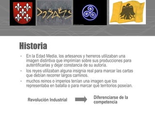 Historia
- En la Edad Media, los artesanos y herreros utilizaban una
imagen distintiva que imprimían sobre sus producciones para
autentificarlas y dejar constancia de su autoría.
- los reyes utilizaban alguna insignia real para marcar las cartas
que debían recorrer largos caminos.
- muchos reinos o imperios tenían una imagen que los
representaba en batalla o para marcar qué territorios poseían.
Diferenciarse de la
competenciaRevolución Industrial
 