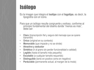 Es la imagen que integra el isotipo con el logotipo, es decir, la
tipografía con el ícono.
Para que un isólogo resulte congruente y exitoso, conforme al
principio fundamental del diseño donde “menos es más”,
debe ser:
• Claro (transcripción fiel y segura del mensaje que se quiere
transmitir)
• Único (original en su contexto)
• Memorable (que impacte y no se olvide)
• Atractivo y seductor
• Sintético (ir al grano sin perder funcionalidad o calidad)
• Legible (hasta el tamaño más pequeño)
• Escalable (a cualquier tamaño requerido)
• Distinguible (tanto en positivo como en negativo)
• Perdurable (permanente actual, al margen de la moda)
Isólogo
 