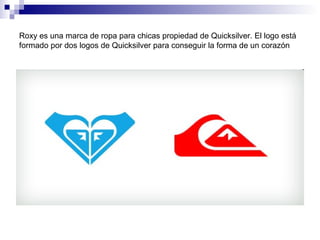 Roxy es una marca de ropa para chicas propiedad de Quicksilver. El logo está
formado por dos logos de Quicksilver para conseguir la forma de un corazón
 