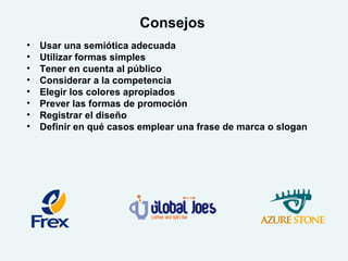 Consejos
• Usar una semiótica adecuada
• Utilizar formas simples
• Tener en cuenta al público
• Considerar a la competencia
• Elegir los colores apropiados
• Prever las formas de promoción
• Registrar el diseño
• Definir en qué casos emplear una frase de marca o slogan
 