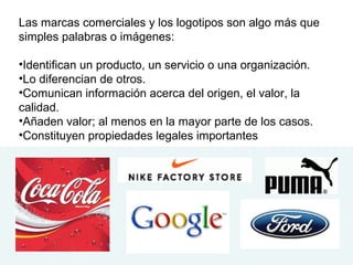 Las marcas comerciales y los logotipos son algo más que
simples palabras o imágenes:
•Identifican un producto, un servicio o una organización.
•Lo diferencian de otros.
•Comunican información acerca del origen, el valor, la
calidad.
•Añaden valor; al menos en la mayor parte de los casos.
•Constituyen propiedades legales importantes
 