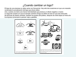 ¿Cuando cambiar un logo?
El logo de una empresa no debe variar con frecuencia. Hay solo dos ocasiones en que uno necesita
contemplar la actualización del logo que ahora utiliza.
Una, cuando uno tiene una marca mal diseñada que produce un efecto negativo o neutro
La segunda ocasión en que es sensato cambiar el logo se refiere al caso en que sea anticuado.
las técnicas de diseño cambian, tambien los gustos del público, despues de cierto lapso la marca de
la empresa comenzará a parecer viejo y gastada.
 