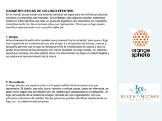 CARACTERISTICAS DE UN LOGO EFECTIVO
En el mundo actual existe una enorme cantidad de logos para los infinitos productos,
servicios y compañías del mercado. Sin embargo, sólo algunos resultan realmente
efectivos. Esto significa que sólo un grupo de logotipos son asociados por el público
inmediatamente con las empresas a las que representan. Para que un logo pueda
identificar exitosamente una compañía debe ser:
1. Simple
Ante el exceso de estímulos visuales que presenta hoy la sociedad, para que un logo
sea impactante es fundamental que sea simple. La simplicidad de formas, colores y
tipografía permite que el logo se destaque entre la multiplicidad de signos y que se
grabe en la mente de las personas con mayor facilidad. Un logo simple, es, además,
aquel que expresa una idea gráfica clara. De esta manera se logra un diseño legible y
se produce el reconocimiento de la marca.
2. Consistente
Un logo efectivo es aquel acorde con la personalidad de la empresa a la que
representa. El diseño, sea sólo ícono, nombre o ambas cosas, debe ser relevante, es
decir, tener algún tipo de relación con los valores que caracterizan a la compañía. Un
logo consistente da al público la imagen correcta de una organización, con sus
principios y términos de calidad. Así las personas pueden identificar rápidamente un
logo con una determinada empresa.
 