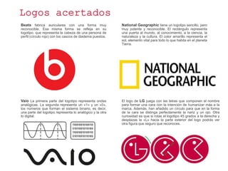 Logos acertados
Beats fabrica auriculares con una forma muy
reconocible. Esa misma forma se refleja en su
logotipo, que representa la cabeza de una persona de
perfil (círculo rojo) con los cascos de diadema puestos.
National Geographic tiene un logotipo sencillo, pero
muy potente y reconocible. El rectángulo representa
una puerta al mundo, al conocimiento, a la ciencia, la
naturaleza y la cultura. El color amarillo representa el
sol, elemento vital para todo lo que habita en el planeta
Tierra.
Vaio La primera parte del logotipo representa ondas
analógicas. La segunda representa un «1» y un «0»,
los números que forman el sistema binario, es decir,
una parte del logotipo representa lo analógico y la otra
lo digital.
El logo de LG juega con las letras que componen el nombre
para formar una cara con la intención de humanizar más a la
marca. Además, han añadido un círculo para que en la forma
de la cara se distinga perfectamente la nariz y un ojo. Otra
curiosidad es que si rotas el logotipo 45 grados a la derecha y
desplazas la «L» hacia la parte exterior del logo podrás ver
otra figura que seguro que reconoces.
 