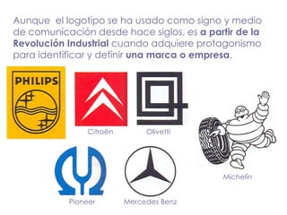 Aunque  el logotipo se ha usado como signo y medio de comunicación desde hace siglos, es  a partir de la Revolución Industrial  cuando adquiere protagonismo para identificar y definir  una marca o empresa . Citroën Olivetti Mercedes Benz Pioneer Michelín 