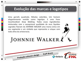Evolução das marcas e logotipos
Uma garrafa quadrada. Rótulos coloridos. Um homem
elegantemente vestido como logotipo. E uma frase
inconfundível: Keep Walking. Todos esses ingredientes
misturados com a excepcional qualidade de seus líquidos
sagrados fizeram da JOHNNIE WALKER uma marca única em
seu segmento e um símbolo que representa o uísque com
toda alma da aristocracia.
 