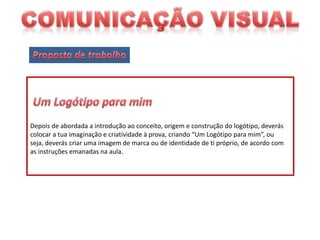 Depois de abordada a introdução ao conceito, origem e construção do logótipo, deverás
colocar a tua imaginação e criatividade à prova, criando “Um Logótipo para mim”, ou
seja, deverás criar uma imagem de marca ou de identidade de ti próprio, de acordo com
as instruções emanadas na aula.

 