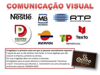 O logótipo é a primeira coisa em que as pessoas normalmente reparam!
É aquilo de que se vão lembrar mais tarde. E é esse logótipo que vão
associar à empresa, produto ou serviço.
Por isso o logótipo deve ser criativo e cativante.
Há logótipos para os quais olhamos e instantaneamente ”torcemos
o nariz” e há outros que olhamos e, transmitem-nos uma sensação ou
sentimento especial, AGRADA-NOS!

 