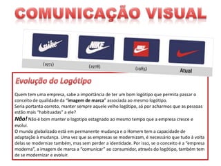 Quem tem uma empresa, sabe a importância de ter um bom logótipo que permita passar o
conceito de qualidade da “imagem de marca” associada ao mesmo logótipo.
Seria portanto correto, manter sempre aquele velho logótipo, só por acharmos que as pessoas
estão mais “habituadas” a ele?
Não! Não é bom manter o logotipo estagnado ao mesmo tempo que a empresa cresce e
evolui.
O mundo globalizado está em permanente mudança e o Homem tem a capacidade de
adaptação à mudança. Uma vez que as empresas se modernizam, é necessário que tudo à volta
delas se modernize também, mas sem perder a identidade. Por isso, se o conceito é a “empresa
moderna”, a imagem de marca a “comunicar” ao consumidor, através do logótipo, também tem
de se modernizar e evoluir.

 