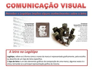 Logótipo, refere-se à forma como o nome da marca é representado graficamente, pela escolha
ou desenho de um tipo de letra específico.
O tipo de letra é um dos elementos gráficos da composição de uma marca, algumas vezes é o
único, tornando-se a principal representação gráfica da mesma.

 