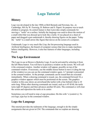 Logo Tutorial
History
Logo was developed in the late 1960s at Bolt Beranek and Newman, Inc., in
Cambridge, MA by W. Feurzeig, D. Bobrow and S. Papert. Its purpose was to teach
children to program. Its central feature is that it provides simple commands for
moving a ``turtle'' on a surface. Initially the language was used to direct the motion of
a small robot that was dressed up to look like a turtle. It was placed on a sheet of
paper and dragged a pen underneath it, thereby drawing figures on the paper. Today
the ``turtle'' is a small arrow-like figure that moves on the screen of a computer.

Underneath, Logo is very much like Lisp, the list-processing language used in
Artificial Intelligence, the branch of computer science that tries to make machines
behave intelligently. However, it also has features of other languages, including
Pascal.

The Logo Environment
The Logo in use at Brown is Berkeley Logo. It can be activated by selecting it from
the left Menu button. You will have to position a window on the screen. We will call
it the command window. Another window will appear, possibly on top of the
command window. If necessary, use the middle mouse button to move it (drag the top
of the window) so you can see the command window again. A ? prompt is presented
in the comand window. At the prompt, commands can be issued that are executed
immediately. When a drawing command is issued, say, the command forward 10, a
graphics window appears which must be positioned on the screen. The graphics
window in this case shows an arrowhead (the turtle) with a line behind it that is 10
units long. When other drawing commands are issued, such as rt 45 fd 60, the turtle
turns right 45 degrees and then advances another 60 units. The command cs will clear
the screen and reposition the turtle at its center.

Sometimes you will need to stop a Logo procedure. Do this with ^c (control c). To
exit logo, type bye in the command window.

Logo the Language
This tutorial provides the rudiments of the language, enough to do the simple
assignments that are given in CS4. The commands that we explain are drawing
 