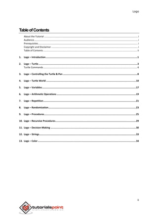 Logo
ii
TableofContents
About the Tutorial ............................................................................................................................................i
Audience...........................................................................................................................................................i
Prerequisites.....................................................................................................................................................i
Copyright and Disclaimer .................................................................................................................................i
Table of Contents ............................................................................................................................................ ii
1. Logo – Introduction...................................................................................................................................1
2. Logo – Turtle.............................................................................................................................................3
Turtle Commands ............................................................................................................................................4
3. Logo – Controlling the Turtle & Pen ..........................................................................................................8
4. Logo – Turtle World ................................................................................................................................10
5. Logo – Variables......................................................................................................................................17
6. Logo – Arithmetic Operations .................................................................................................................19
7. Logo – Repetition....................................................................................................................................21
8. Logo – Randomization.............................................................................................................................23
9. Logo – Procedures...................................................................................................................................25
10. Logo – Recursive Procedures...................................................................................................................29
11. Logo – Decision-Making ..........................................................................................................................30
12. Logo – Strings..........................................................................................................................................33
13. Logo – Color............................................................................................................................................34
 